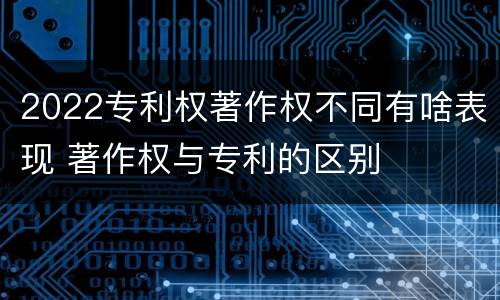 2022专利权著作权不同有啥表现 著作权与专利的区别