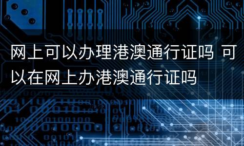 网上可以办理港澳通行证吗 可以在网上办港澳通行证吗