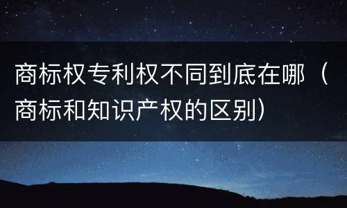 商标权专利权不同到底在哪（商标和知识产权的区别）