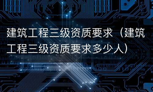 建筑工程三级资质要求（建筑工程三级资质要求多少人）