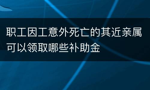 职工因工意外死亡的其近亲属可以领取哪些补助金