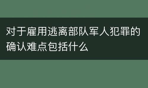 对于雇用逃离部队军人犯罪的确认难点包括什么