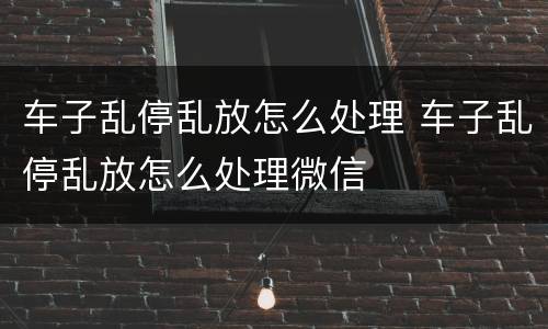 车子乱停乱放怎么处理 车子乱停乱放怎么处理微信