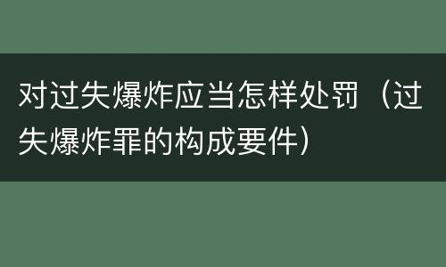 对过失爆炸应当怎样处罚（过失爆炸罪的构成要件）