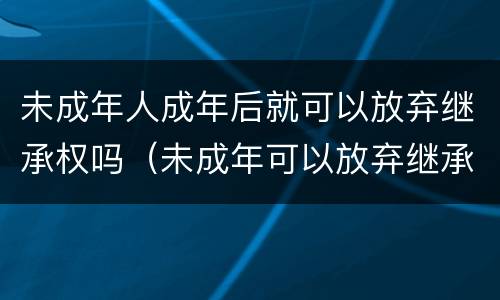 未成年人成年后就可以放弃继承权吗（未成年可以放弃继承遗产吗）
