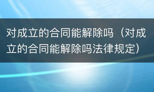 对成立的合同能解除吗（对成立的合同能解除吗法律规定）