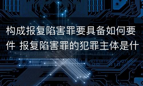 构成报复陷害罪要具备如何要件 报复陷害罪的犯罪主体是什么