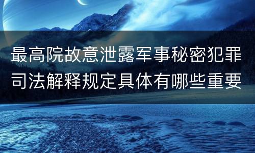 最高院故意泄露军事秘密犯罪司法解释规定具体有哪些重要内容