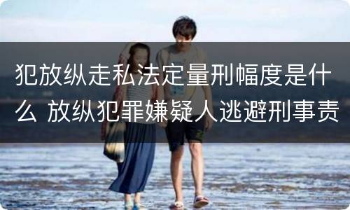 犯放纵走私法定量刑幅度是什么 放纵犯罪嫌疑人逃避刑事责任