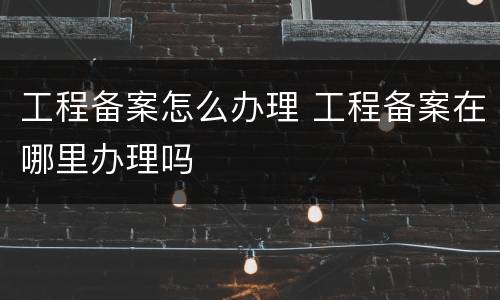 工程备案怎么办理 工程备案在哪里办理吗