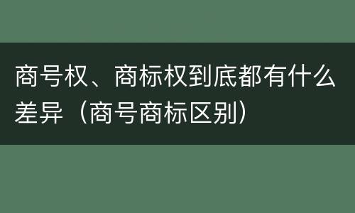商号权、商标权到底都有什么差异（商号商标区别）