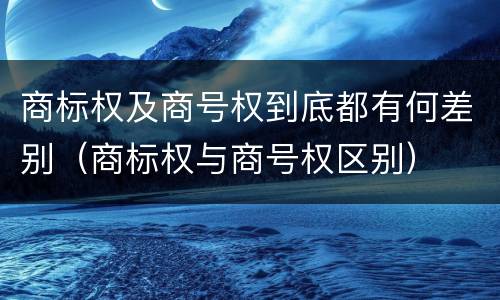 商标权及商号权到底都有何差别（商标权与商号权区别）