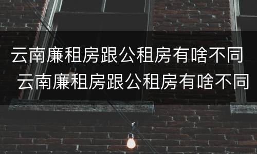 云南廉租房跟公租房有啥不同 云南廉租房跟公租房有啥不同嘛