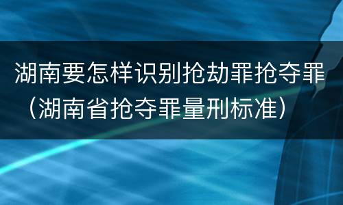 湖南要怎样识别抢劫罪抢夺罪（湖南省抢夺罪量刑标准）