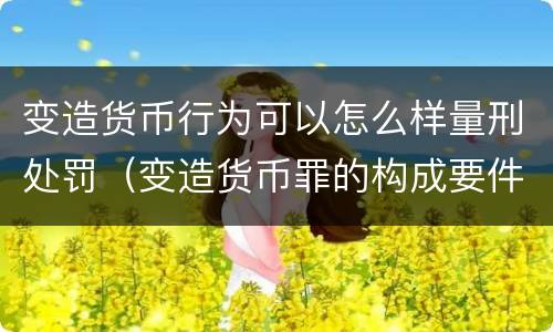 变造货币行为可以怎么样量刑处罚（变造货币罪的构成要件）