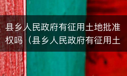 县乡人民政府有征用土地批准权吗（县乡人民政府有征用土地批准权吗合法吗）