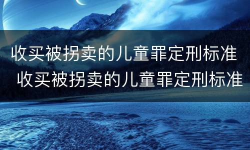 收买被拐卖的儿童罪定刑标准 收买被拐卖的儿童罪定刑标准最新