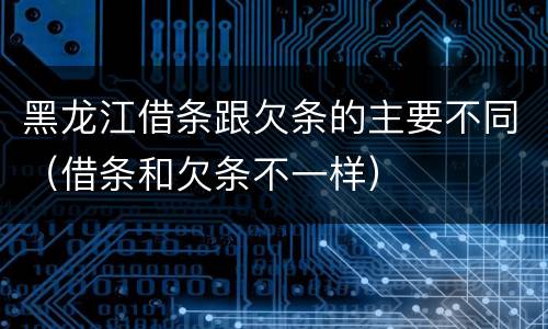 黑龙江借条跟欠条的主要不同（借条和欠条不一样）