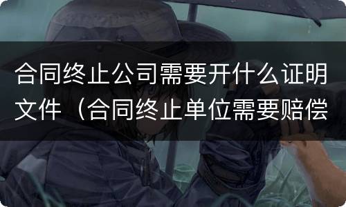 合同终止公司需要开什么证明文件（合同终止单位需要赔偿吗）