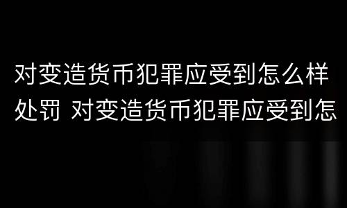 对变造货币犯罪应受到怎么样处罚 对变造货币犯罪应受到怎么样处罚和处罚