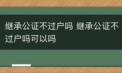 继承公证不过户吗 继承公证不过户吗可以吗