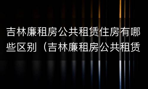 吉林廉租房公共租赁住房有哪些区别（吉林廉租房公共租赁住房有哪些区别呢）