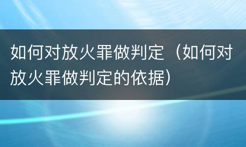 如何对放火罪做判定（如何对放火罪做判定的依据）