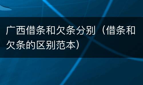 广西借条和欠条分别（借条和欠条的区别范本）