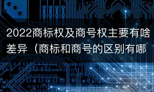 2022商标权及商号权主要有啥差异（商标和商号的区别有哪些?）