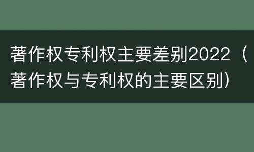 著作权专利权主要差别2022（著作权与专利权的主要区别）