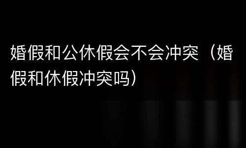 婚假和公休假会不会冲突（婚假和休假冲突吗）
