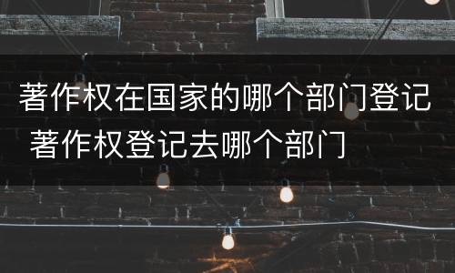 著作权在国家的哪个部门登记 著作权登记去哪个部门