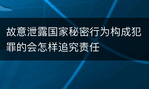 故意泄露国家秘密行为构成犯罪的会怎样追究责任
