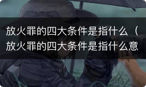 放火罪的四大条件是指什么（放火罪的四大条件是指什么意思）