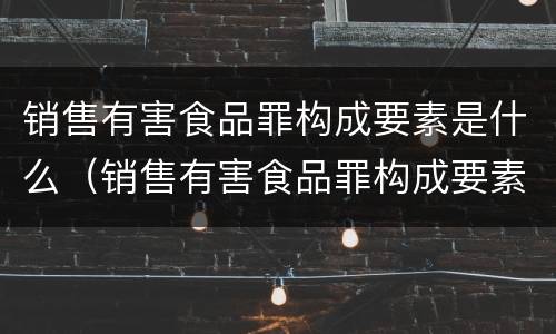 销售有害食品罪构成要素是什么（销售有害食品罪构成要素是什么内容）