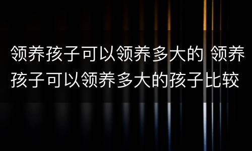 领养孩子可以领养多大的 领养孩子可以领养多大的孩子比较好