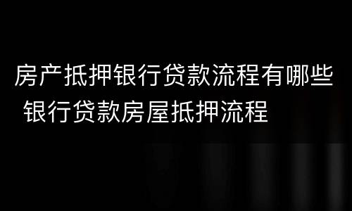 房产抵押银行贷款流程有哪些 银行贷款房屋抵押流程