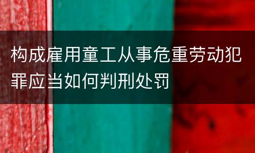 构成雇用童工从事危重劳动犯罪应当如何判刑处罚
