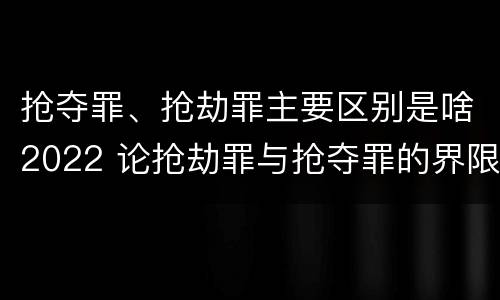 抢夺罪、抢劫罪主要区别是啥2022 论抢劫罪与抢夺罪的界限