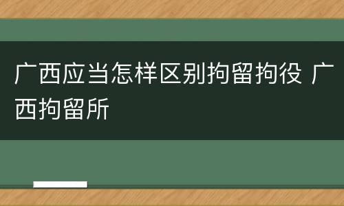广西应当怎样区别拘留拘役 广西拘留所