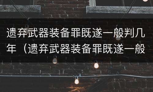 遗弃武器装备罪既遂一般判几年（遗弃武器装备罪既遂一般判几年以上）