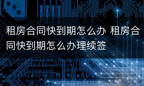 租房合同快到期怎么办 租房合同快到期怎么办理续签
