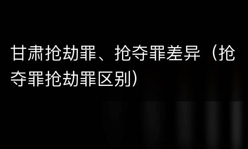 甘肃抢劫罪、抢夺罪差异（抢夺罪抢劫罪区别）