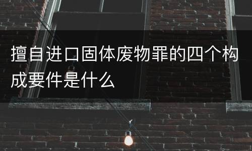擅自进口固体废物罪的四个构成要件是什么