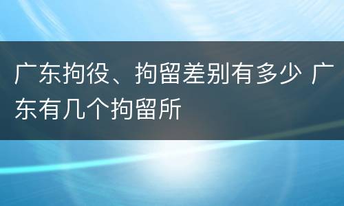 广东拘役、拘留差别有多少 广东有几个拘留所