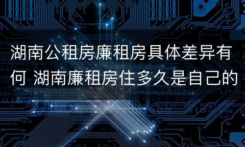 湖南公租房廉租房具体差异有何 湖南廉租房住多久是自己的