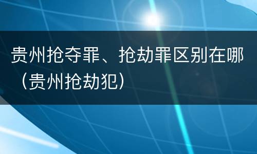 贵州抢夺罪、抢劫罪区别在哪（贵州抢劫犯）