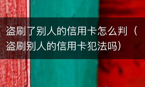 盗刷了别人的信用卡怎么判（盗刷别人的信用卡犯法吗）