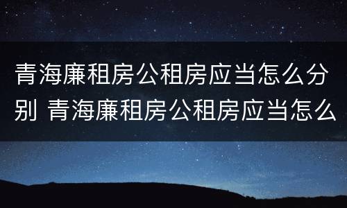 青海廉租房公租房应当怎么分别 青海廉租房公租房应当怎么分别购买