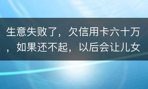 生意失败了，欠信用卡六十万，如果还不起，以后会让儿女继续还吗？孩子还很小
